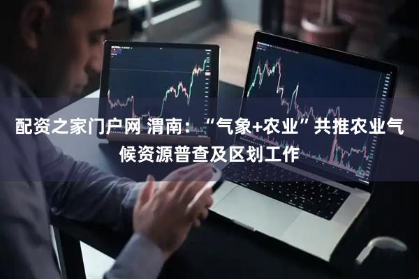 配资之家门户网 渭南：“气象+农业”共推农业气候资源普查及区划工作