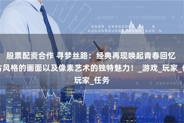 股票配资合作 寻梦丝路：经典再现唤起青春回忆 复古风格的画面以及像素艺术的独特魅力！_游戏_玩家_任务