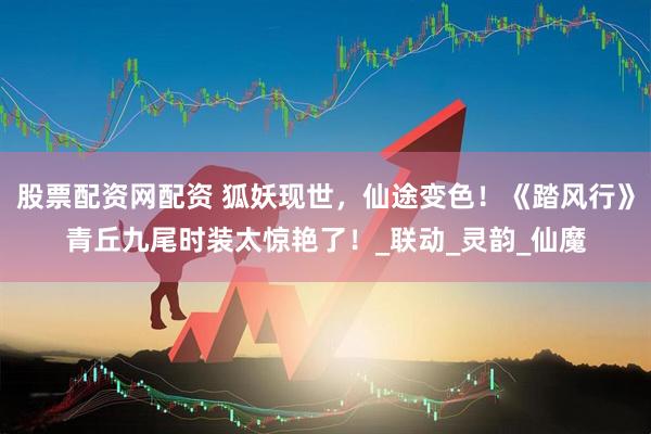 股票配资网配资 狐妖现世，仙途变色！《踏风行》青丘九尾时装太惊艳了！_联动_灵韵_仙魔