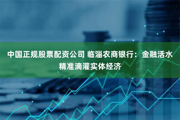 中国正规股票配资公司 临淄农商银行：金融活水精准滴灌实体经济
