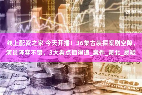 线上配资之家 今天开播！36集古装探案剧空降，演员阵容不错，3大看点值得追_案件_萧北_悬疑