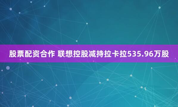 股票配资合作 联想控股减持拉卡拉535.96万股