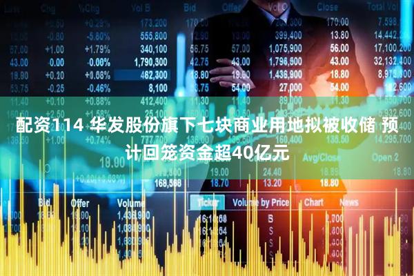 配资114 华发股份旗下七块商业用地拟被收储 预计回笼资金超40亿元