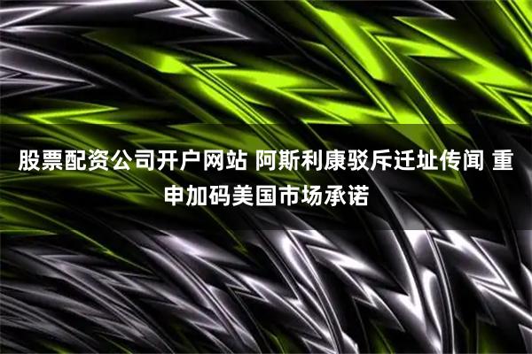 股票配资公司开户网站 阿斯利康驳斥迁址传闻 重申加码美国市场承诺