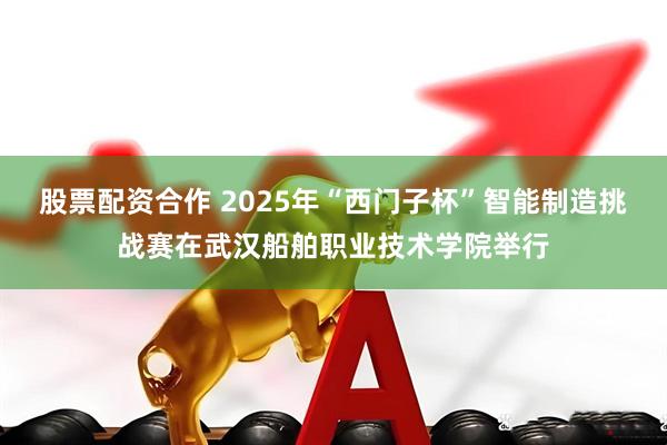 股票配资合作 2025年“西门子杯”智能制造挑战赛在武汉船舶职业技术学院举行