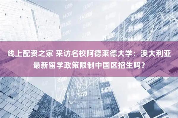 线上配资之家 采访名校阿德莱德大学：澳大利亚最新留学政策限制中国区招生吗？