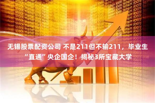 无锡股票配资公司 不是211但不输211，毕业生“直通”央企国企！揭秘3所宝藏大学