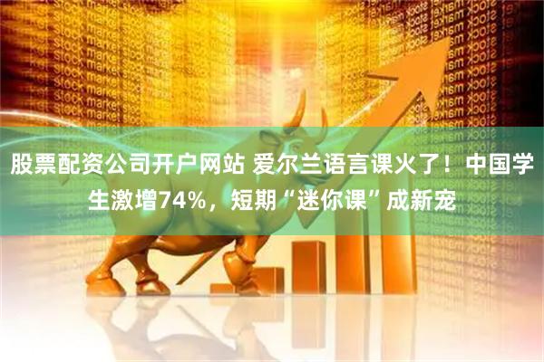 股票配资公司开户网站 爱尔兰语言课火了！中国学生激增74%，短期“迷你课”成新宠