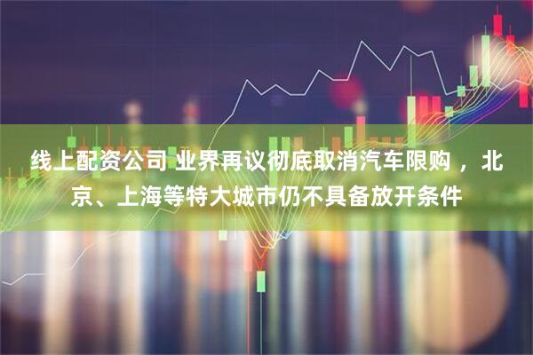 线上配资公司 业界再议彻底取消汽车限购 ，北京、上海等特大城市仍不具备放开条件