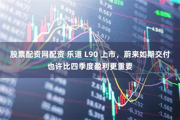 股票配资网配资 乐道 L90 上市，蔚来如期交付也许比四季度盈利更重要