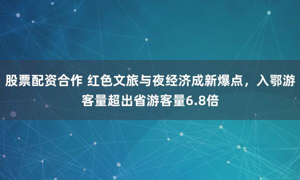 股票配资合作 红色文旅与夜经济成新爆点，入鄂游客量超出省游客量6.8倍