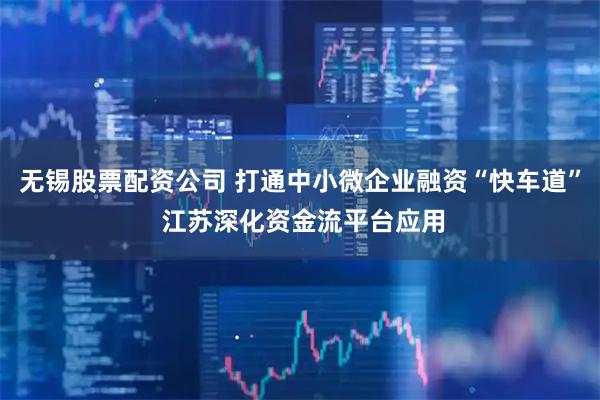 无锡股票配资公司 打通中小微企业融资“快车道” 江苏深化资金流平台应用