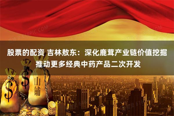 股票的配资 吉林敖东：深化鹿茸产业链价值挖掘 推动更多经典中药产品二次开发