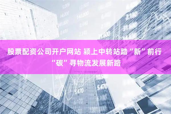股票配资公司开户网站 颍上中转站踏“新”前行 “碳”寻物流发展新路