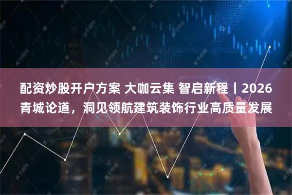 配资炒股开户方案 大咖云集 智启新程丨2026青城论道，洞见领航建筑装饰行业高质量发展