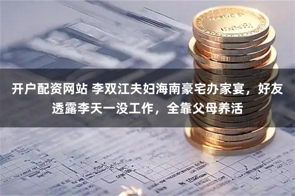 开户配资网站 李双江夫妇海南豪宅办家宴，好友透露李天一没工作，全靠父母养活