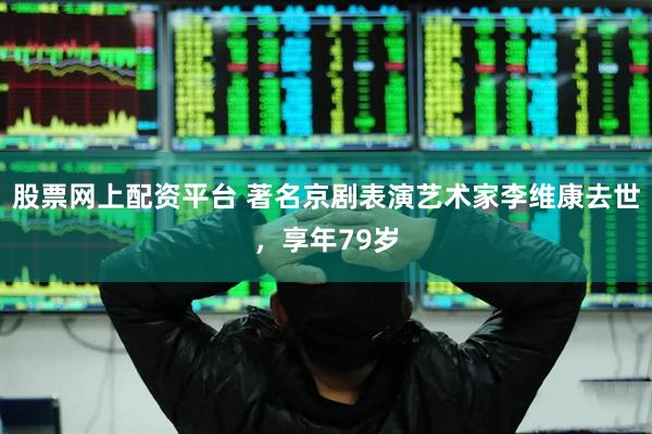 股票网上配资平台 著名京剧表演艺术家李维康去世，享年79岁