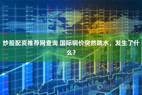炒股配资推荐网查询 国际铜价突然跳水，发生了什么？